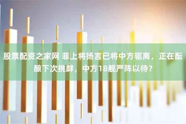 股票配资之家网 菲上将扬言已将中方驱离，正在酝酿下次挑衅，中方18舰严阵以待？