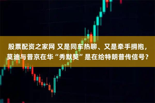 股票配资之家网 又是同车热聊、又是牵手拥抱，莫迪与普京在华“秀默契”是在给特朗普传信号？