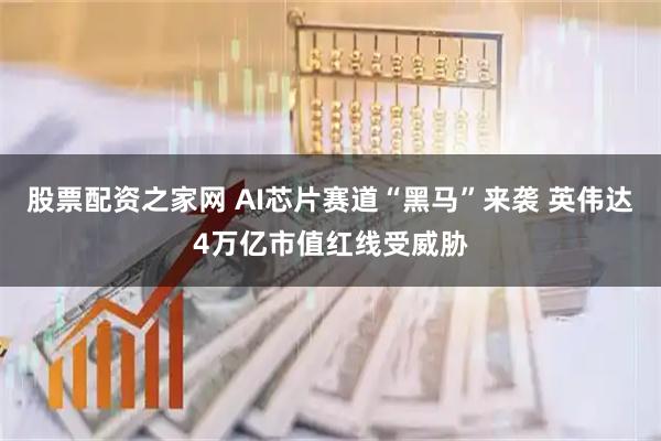 股票配资之家网 AI芯片赛道“黑马”来袭 英伟达4万亿市值红线受威胁