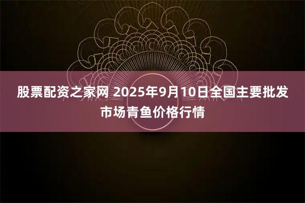 股票配资之家网 2025年9月10日全国主要批发市场青鱼价格行情