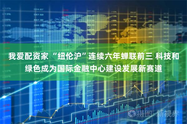 我爱配资家 “纽伦沪”连续六年蝉联前三 科技和绿色成为国际金融中心建设发展新赛道