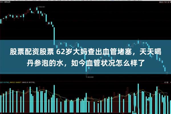 股票配资股票 62岁大妈查出血管堵塞，天天喝丹参泡的水，如今血管状况怎么样了