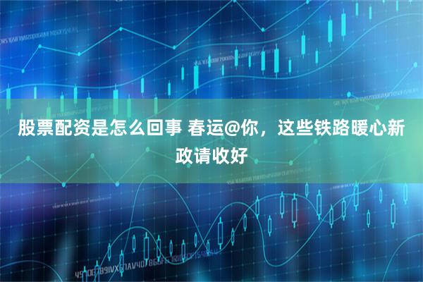 股票配资是怎么回事 春运@你，这些铁路暖心新政请收好