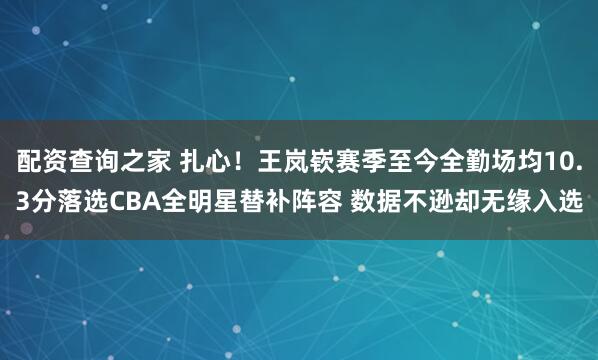 配资查询之家 扎心！王岚嵚赛季至今全勤场均10.3分落选CBA全明星替补阵容 数据不逊却无缘入选