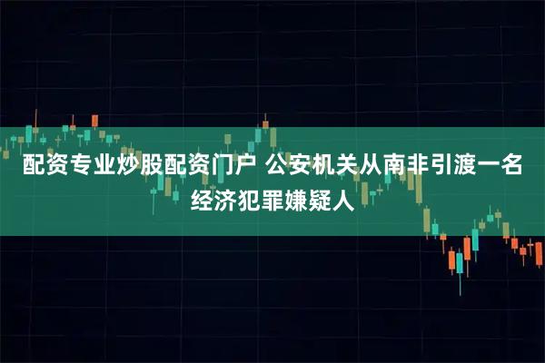 配资专业炒股配资门户 公安机关从南非引渡一名经济犯罪嫌疑人