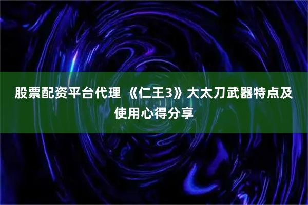 股票配资平台代理 《仁王3》大太刀武器特点及使用心得分享