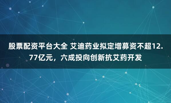 股票配资平台大全 艾迪药业拟定增募资不超12.77亿元，六成投向创新抗艾药开发