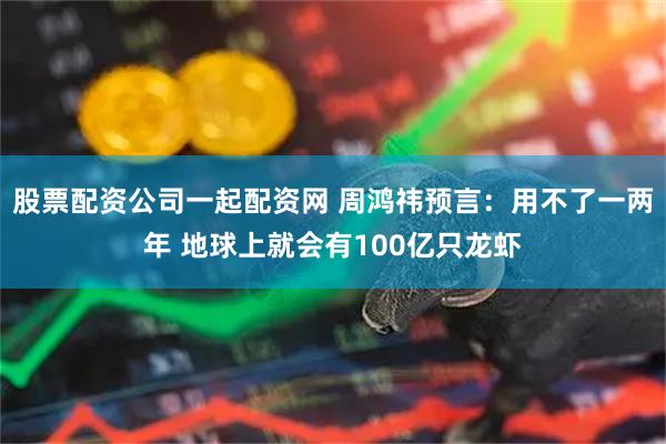 股票配资公司一起配资网 周鸿祎预言：用不了一两年 地球上就会有100亿只龙虾