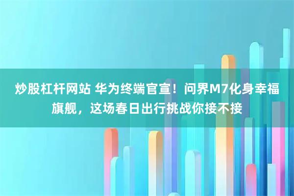 炒股杠杆网站 华为终端官宣！问界M7化身幸福旗舰，这场春日出行挑战你接不接