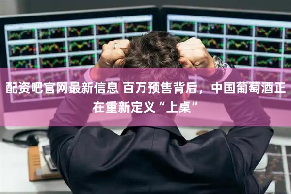 配资吧官网最新信息 百万预售背后，中国葡萄酒正在重新定义“上桌”