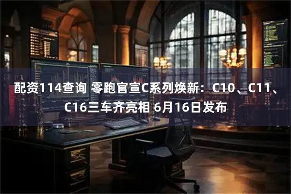 配资114查询 零跑官宣C系列焕新：C10、C11、C16三车齐亮相 6月16日发布