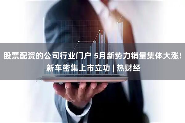 股票配资的公司行业门户 5月新势力销量集体大涨! 新车密集上市立功 | 热财经